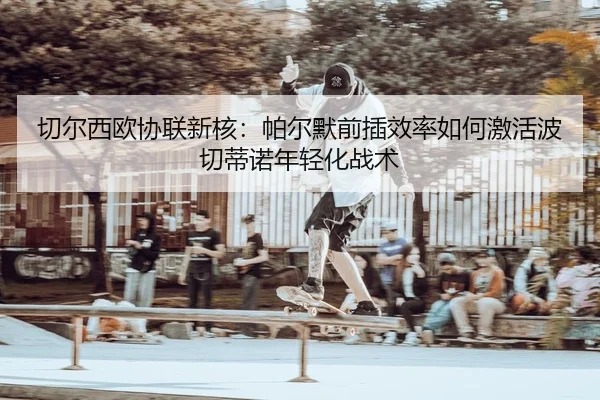qie-er-xi-ou-xie-lian-xin-he-pa-er-mo-qian-cha-xiao-lv-ru-he-ji-huo-bo-qie-di-nuo-nian-qing-hua-zhan-shu-2-829.jpg